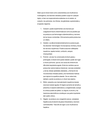 Dado que el shock tiene como característica una insuficiencia
multiorgánica, las lesiones celulares pueden surgir en cualquier
tejido, si bien son especialmente evidentes en el cerebro, el
corazón, los pulmones, los riñones, las glándulas suprarrenales y
el aparato digestivo.
1. Corazón: puede experimentar una necrosis por
coagulación focal o diseminada así como es posible que
se produzca una hemorragia subendocárdica y necrosis
de los haces contráctiles. Clínicamente podría producirse
un infarto.
2. Cerebro: se afecta fundamentalmente la sustancia gris.
Se observan hemorragias microscópicas, trombos y focos
de necrosis isquémicos. Puede ocasionar cefalopatía
isquémica, apatía mental, confusión, estupor,
intranquilidad.
3. Pulmón: una vez ha comenzado el shock grave y
prolongado, la lesión de la pared alveolar puede dar lugar
a shock pulmonar, que es una causa de síndrome de
dificultad respiratoria aguda. Entre los cambios que se
producirían está el edema intersticial, necrosis endotelial
y de las células epiteliales alveolares, y formación de
microtrombos intravasculares y de membranas hialinas
que tapizan la superficie alveolar. Se ve sobre todo
dañado cuando se produce un shock tipo séptico.
4. Riñón: presenta una marcada lesión isquémica tubular
(necrosis tubular aguda). El órgano aumenta de tamaño y
presenta un aspecto edematoso y congestionado, aunque
la corteza puede ser pálida. La oliguria, la anuria y los
trastornos electrolíticos constituyen una parte importante
del cuadro clínico.
5. Hígado: se produce una congestión precoz, esteatosis
hepática (acumulación de grasa intracelular) y necrosis
centrolobulillar. Todo ello da lugar a una insuficiencia
hepática.
 