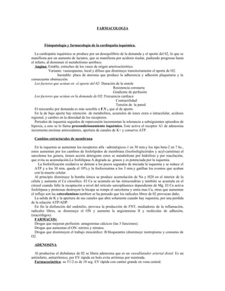 FARMACOLOGIA



        Fisiopatología y farmacología de la cardiopatía isquémica.

   La cardiopatía isquémica se produce por un desequilibrio de la demanda y el aporte del 02, lo que se
manifiesta por un aumento de lactatos, que se manifiesta por acidosis tisular, pudiendo progresas hasta
el infarto, al disminuir el metabolismo aeróbico.
   Angina: Estable, estreches de los vasos de origen arteriosclerótico.
             Variante: vasoespasmo, local y difuso que disminuye transitoriamente el aporte de O2.
                   Inestable: placa de ateroma que produce la adherencia y adhesión plaquetaria y la
consecuente obstrucción.
   Los factores que actúan en el aporte del 02: Duración de la sístole
                                                        Resistencia coronaria
                                                        Gradiente de perfusión
   Los factores que actúan en la demanda de O2: Frecuencia cardiaca
                                                          Contractilidad
                                                          Tensión de la pared
   El miocardio por demanda es más sensible a F.V., que el de aporte.
   En la de bajo aporte hay retención de metabolitos, acumulos de iones extra o intracelular, acidosis
regional, y cambio en la densidad de los receptores.
   Periodos de isquemia seguidos de repercusión incrementan la tolerancia a subsiguientes episodios de
hipoxia, a esto se lo llama precondicionamiento isquémico. Este activa el receptor A1 de adenosina
incrementa enzimas antioxidantes, apertura de canales de K+ y conserva ATP.

  Cambios estructurales de membrana

   En la isquemia se aumentan los receptores alfa –adrenérgicos-1 en 30 min.y los tipo beta-2 en 7 hs.,
estos aumentan por los cambios de fosfolipidos de membrana (lisofosfoglicéridos y acyl-carnitina) el
sarcolema los genera, tienen acción detergente estos se metabolizan por hidrólisis y por reacilación,
que evita su acumulación.La fosfolipasa A degrada ac. grasos y es potenciada por la isquemia.
     La fosforilización oxidativa se detiene a los pocos segundos de iniciada la isquemia y se reduce el
   ATP y a los 30 min. queda el 10%.y la fosfocreatina a los 3 min.y gatíllan los eventos que acaban
   con la muerte celular.
   Al principio disminuye la bomba iónica se produce acumulación de Na y H20 en el interior de la
célula y aumenta el Ca citosólico. El Ca se acumula en las mitocondrias y también se acumula en el
citosol cuando falla la recaptación a nivel del retículo sarcoplásmico dependiente de Mg. El Ca activa
fosfolipasa y proteosas destruyen la bicapa se rompe el sarcolema y entra mas Ca, otras que aumentan
el influjo son las catecolaminas.tambien se ha pensado que los radicales libres de 02 provocan daño.
   La salida de K y la apertura de sus canales que abre solamente cuando hay isquemia, por una perdida
de la relación ATP/ADP.
   En fin la disfunción del endotelio, provoca la producción de FNT, mediadores de la inflamación,
radicales libres, se disminuye el ON y aumenta la angiotensina II y moléculas de adhesión,
(macrófagos).
   FARMACOS:
   Drogas que mejoran perfusión: antagonistas cálcicos (las 3 funciones).
   Drogas que aumentan el ON: nitritos y nitratos.
   Drogas que disminuyen el trabajo miocárdico: B bloqueantes (disminuye inotropismo y consumo de
O2

  ADENOSINA

  Al producirse el disbalance de 02 se libera adenosina que es un vasodilatador arterial distal. Es un
antiinfarto, antiarrítmico, por EV rápida en bolo evita arritmias por reentrada.
  Farmacocinética: su T1/2 es de 10 seg. EV rápida con catéter grande en vena central.
 