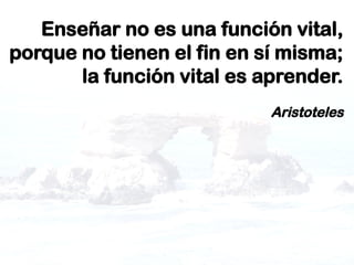 Enseñar no es una función vital,
porque no tienen el fin en sí misma;
la función vital es aprender.
Aristoteles
 