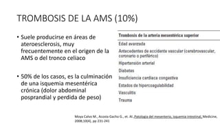 TROMBOSIS DE LA AMS (10%)
• Suele producirse en áreas de
ateroesclerosis, muy
frecuentemente en el origen de la
AMS o del tronco celiaco

• 50% de los casos, es la culminación
de una isquemia mesentérica
crónica (dolor abdominal
posprandial y perdida de peso)
Moya Calvo M., Acosta Gacho G., et. Al.,Patologia del mesenterio, isquemia intestinal, Medicine,
2008;10(4), pp 231-241

 