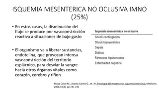 ISQUEMIA MESENTERICA NO OCLUSIVA IMNO
(25%)
• En estos casos, la disminución del
flujo se produce por vasoconstricción
reactiva a situaciones de bajo gasto
• El organismo va a liberar sustancias,
endotelina, que provocan intensa
vasoconstricción del territorio
esplácnico, para desviar la sangre
hacia otros órganos vitales como
corazón, cerebro y riñon
Moya Calvo M., Acosta Gacho G., et. Al.,Patologia del mesenterio, isquemia intestinal, Medicine,
2008;10(4), pp 231-241

 