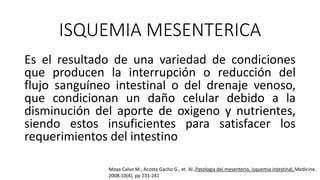 ISQUEMIA MESENTERICA
Es el resultado de una variedad de condiciones
que producen la interrupción o reducción del
flujo sanguíneo intestinal o del drenaje venoso,
que condicionan un daño celular debido a la
disminución del aporte de oxigeno y nutrientes,
siendo estos insuficientes para satisfacer los
requerimientos del intestino
Moya Calvo M., Acosta Gacho G., et. Al.,Patologia del mesenterio, isquemia intestinal, Medicine,
2008;10(4), pp 231-241

 
