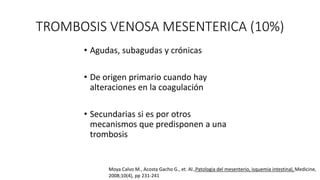 TROMBOSIS VENOSA MESENTERICA (10%)
• Agudas, subagudas y crónicas
• De origen primario cuando hay
alteraciones en la coagulación
• Secundarias si es por otros
mecanismos que predisponen a una
trombosis

Moya Calvo M., Acosta Gacho G., et. Al.,Patologia del mesenterio, isquemia intestinal, Medicine,
2008;10(4), pp 231-241

 