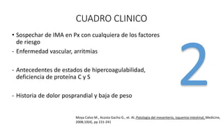 CUADRO CLINICO
• Sospechar de IMA en Px con cualquiera de los factores
de riesgo
- Enfermedad vascular, arritmias

- Antecedentes de estados de hipercoagulabilidad,
deficiencia de proteína C y S
- Historia de dolor posprandial y baja de peso

Moya Calvo M., Acosta Gacho G., et. Al.,Patologia del mesenterio, isquemia intestinal, Medicine,
2008;10(4), pp 231-241

 