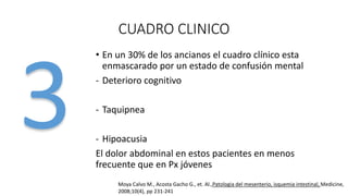 CUADRO CLINICO
• En un 30% de los ancianos el cuadro clínico esta
enmascarado por un estado de confusión mental
- Deterioro cognitivo

- Taquipnea
- Hipoacusia
El dolor abdominal en estos pacientes en menos
frecuente que en Px jóvenes
Moya Calvo M., Acosta Gacho G., et. Al.,Patologia del mesenterio, isquemia intestinal, Medicine,
2008;10(4), pp 231-241

 