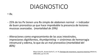 DIAGNOSTICO
• Rx.
- 25% de los Px tienen una Rx simple de abdomen normal -> indicador
de buen pronostico ya que hace improbable la presencia de lesiones
mucosas avanzadas. (mortalidad de 29%)
- Alteraciones como engrosamiento de las asas intestinales,
impresiones digitiformes, thumbprinting -> sinónimos de hemorragia
intramural y edema, lo que da un mal pronostico (mortalidad del
80%)
Moya Calvo M., Acosta Gacho G., et. Al.,Patologia del mesenterio, isquemia intestinal, Medicine,
2008;10(4), pp 231-241

 