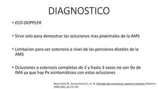 DIAGNOSTICO
• ECO-DOPPLER
• Sirve solo para demostrar las oclusiones mas proximales de la AMS

• Limitacion para ver estenosis a nivel de las porciones distales de la
AMS
• Oclusiones o estenosis completas de 2 y hasta 3 vasos no son Dx de
IMA ya que hay Px asintomáticos con estas oclusiones
Moya Calvo M., Acosta Gacho G., et. Al.,Patologia del mesenterio, isquemia intestinal, Medicine,
2008;10(4), pp 231-241

 