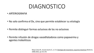 DIAGNOSTICO
• ARTERIOGRAFIA
• No solo confirma el Dx, sino que permite establecer su etiología

• Permite distinguir formas oclusivas de las no oclusivas
• Permite infusión de drogas vasodilatadoras como papaverina y
agentes troboliticos

Moya Calvo M., Acosta Gacho G., et. Al.,Patologia del mesenterio, isquemia intestinal, Medicine,
2008;10(4), pp 231-241

 