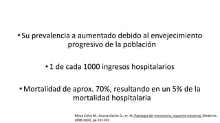 • Su prevalencia a aumentado debido al envejecimiento
progresivo de la población
• 1 de cada 1000 ingresos hospitalarios
• Mortalidad de aprox. 70%, resultando en un 5% de la
mortalidad hospitalaria
Moya Calvo M., Acosta Gacho G., et. Al.,Patologia del mesenterio, isquemia intestinal, Medicine,
2008;10(4), pp 231-241

 
