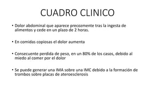 CUADRO CLINICO
• Dolor abdominal que aparece precozmente tras la ingesta de
alimentos y cede en un plazo de 2 horas.
• En comidas copiosas el dolor aumenta

• Consecuente perdida de peso, en un 80% de los casos, debido al
miedo al comer por el dolor
• Se puede generar una IMA sobre una IMC debido a la formación de
trombos sobre placas de ateroesclerosis

 