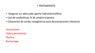 • TRATAMIENTO
• Asegurar un adecuado aporte hidroelectrolítico
• Uso de antibióticos IV de amplio espectro
• Colocacion de sonda nasogástrica para descompresión intestinal

Leucocitosis
Fiebre persistente
Diarrea
Rectorragia

 