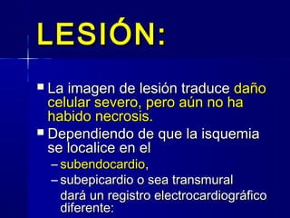 LESIÓN:LESIÓN:
 La imagen de lesión traduceLa imagen de lesión traduce dañodaño
celular severo, pero aún no hacelular severo, pero aún no ha
habido necrosis.habido necrosis.
 Dependiendo de que la isquemiaDependiendo de que la isquemia
se localice en else localice en el
– subendocardiosubendocardio,,
– subepicardio o sea transmuralsubepicardio o sea transmural
dará un registro electrocardiográficodará un registro electrocardiográfico
diferente:diferente:
 