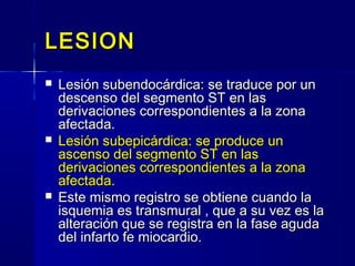 LESIONLESION
 Lesión subendocárdica: se traduce por unLesión subendocárdica: se traduce por un
descenso del segmento ST en lasdescenso del segmento ST en las
derivaciones correspondientes a la zonaderivaciones correspondientes a la zona
afectada.afectada.
 Lesión subepicárdica: se produce unLesión subepicárdica: se produce un
ascenso del segmento ST en lasascenso del segmento ST en las
derivaciones correspondientes a la zonaderivaciones correspondientes a la zona
afectada.afectada.
 Este mismo registro se obtiene cuando laEste mismo registro se obtiene cuando la
isquemia es transmural , que a su vez es laisquemia es transmural , que a su vez es la
alteración que se registra en la fase agudaalteración que se registra en la fase aguda
del infarto fe miocardio.del infarto fe miocardio.
 