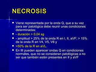 NECROSISNECROSIS
 Viene representada por la onda Q, que a su vezViene representada por la onda Q, que a su vez
para ser patológica debe reunir unas condicionespara ser patológica debe reunir unas condiciones
determinadas:determinadas:
 - duración > 0,04 sg- duración > 0,04 sg
 - amplitud > 25% de la onda R en I, II, aVF; > 15%- amplitud > 25% de la onda R en I, II, aVF; > 15%
de la onda R en V4, V5, V6 yde la onda R en V4, V5, V6 y
 >50% de la R en aVL>50% de la R en aVL..
 En III pueden aparecer ondas Q en condicionesEn III pueden aparecer ondas Q en condiciones
normales, que no se consideran patológicas a nonormales, que no se consideran patológicas a no
ser que también estén presentes en II y aVFser que también estén presentes en II y aVF
 