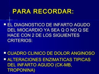 PARA RECORDAR:PARA RECORDAR:
 EL DIAGNOSTICO DE INFARTO AGUDOEL DIAGNOSTICO DE INFARTO AGUDO
DEL MIOCARDIO YA SEA Q O NO Q SEDEL MIOCARDIO YA SEA Q O NO Q SE
HACE CON 2 DE LOS SIGUIENTESHACE CON 2 DE LOS SIGUIENTES
CRITERIOS:CRITERIOS:
 CUADRO CLINICO DE DOLOR ANGINOSOCUADRO CLINICO DE DOLOR ANGINOSO
 ALTERACIONES ENZIMATICAS TIPICASALTERACIONES ENZIMATICAS TIPICAS
DEL INFARTO AGUDO (CK-MB,DEL INFARTO AGUDO (CK-MB,
TROPONINA)TROPONINA)
 