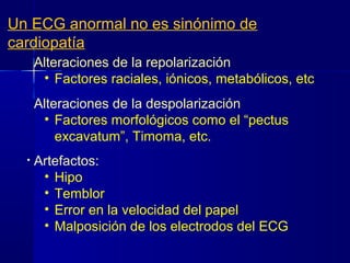 • Alteraciones de la repolarización por:
• Factores raciales, iónicos, metabólicos, etc.
• Alteraciones de la despolarización
• Factores morfológicos como el “pectus
excavatum”, Timoma, etc.
• Artefactos:
• Hipo
• Temblor
• Error en la velocidad del papel
• Malposición de los electrodos del ECG
Un ECG anormal no es sinónimo de
cardiopatía
 