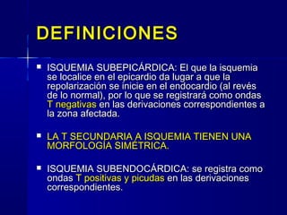 DEFINICIONESDEFINICIONES
 ISQUEMIA SUBEPICÁRDICA: El que la isquemiaISQUEMIA SUBEPICÁRDICA: El que la isquemia
se localice en el epicardio da lugar a que lase localice en el epicardio da lugar a que la
repolarización se inicie en el endocardio (al revésrepolarización se inicie en el endocardio (al revés
de lo normal), por lo que se registrará como ondasde lo normal), por lo que se registrará como ondas
T negativasT negativas en las derivaciones correspondientes aen las derivaciones correspondientes a
la zona afectada.la zona afectada.
 LA T SECUNDARIA A ISQUEMIA TIENEN UNALA T SECUNDARIA A ISQUEMIA TIENEN UNA
MORFOLOGÍA SIMÉTRICA.MORFOLOGÍA SIMÉTRICA.
 ISQUEMIA SUBENDOCÁRDICA: se registra comoISQUEMIA SUBENDOCÁRDICA: se registra como
ondasondas T positivasT positivas y picudasy picudas en las derivacionesen las derivaciones
correspondientes.correspondientes.
 