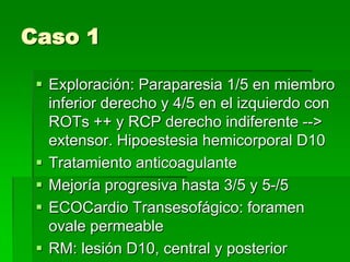 Caso 1
 Exploración: Paraparesia 1/5 en miembro
inferior derecho y 4/5 en el izquierdo con
ROTs ++ y RCP derecho indiferente -->
extensor. Hipoestesia hemicorporal D10
 Tratamiento anticoagulante
 Mejoría progresiva hasta 3/5 y 5-/5
 ECOCardio Transesofágico: foramen
ovale permeable
 RM: lesión D10, central y posterior

 