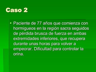 Caso 2
 Paciente de 77 años que comienza con
hormigueos en la región sacra seguidos
de pérdida brusca de fuerza en ambas
extremidades inferiores, que recupera
durante unas horas para volver a
empeorar. Dificultad para controlar la
orina.

 