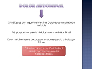 75-85% ptes con Isquemia intestinal Dolor abdominal agudo
variable

DA pospandrial previo al dolor severo en IMA x TAMS
Dolor notablemente desproporcionado respecto a hallazgos
físicos
DA severo + evacuación intestinal
rápida con escasos o nulos
hallazgos físicos

 