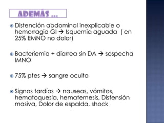  Distención

abdominal inexplicable o
hemorragia GI  Isquemia aguada ( en
25% EMNO no dolor)

 Bacteriemia

IMNO

 75%

+ diarrea sin DA  sospecha

ptes  sangre oculta

 Signos

tardíos  nauseas, vómitos,
hematoquesia, hematemesis, Distensión
masiva, Dolor de espalda, shock

 