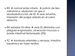 





RX  normal antes infarto  patrón de íleo
adinámico, abdomen sin gas o
seudoobstrucción de ID  asas amorfas,
impresión del pulgar aislada en el colon
derecho
RX seriadas GI altas  asas ID dilatadas con
pliegues engrosados, ulceración mucosa o
borde intestinal festoneado (IFS)
TC  trombosis arteriales y venosas, intestino
isquémico en fases tardías

 