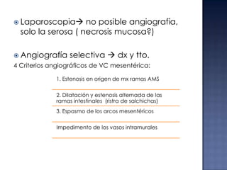  Laparoscopia

no posible angiografía,
solo la serosa ( necrosis mucosa?)

 Angiografía

selectiva  dx y tto.

4 Criterios angiográficos de VC mesentérica:
1. Estenosis en origen de mx ramas AMS
2. Dilatación y estenosis alternada de las
ramas intestinales (ristra de salchichas)
3. Espasmo de los arcos mesentéricos
Impedimento de los vasos intramurales

 