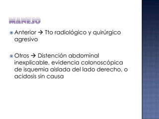  Anterior

 Tto radiológico y quirúrgico
agresivo

 Otros

 Distención abdominal
inexplicable, evidencia colonoscópica
de isquemia aislada del lado derecho, o
acidosis sin causa

 