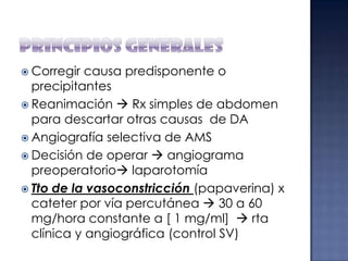  Corregir

causa predisponente o
precipitantes
 Reanimación  Rx simples de abdomen
para descartar otras causas de DA
 Angiografía selectiva de AMS
 Decisión de operar  angiograma
preoperatorio laparotomía
 Tto de la vasoconstricción (papaverina) x
cateter por vía percutánea  30 a 60
mg/hora constante a [ 1 mg/ml]  rta
clínica y angiográfica (control SV)

 