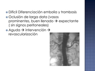  Dificil

Diferenciación embolia y trombosis
 Oclusión de larga data (vasos
prominentes, buen llenado  expectante
( sin signos peritoneales)
 Aguda  intervención 
revascularización

 
