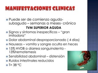  Puede

ser de comienzo agudosubagudo – semanas a meses- crónico

TVM SUPERIOR AGUDA
 Signos y síntomas inespecíficos – “gran
imitadora”
 Dolor abdominal desproporcionado ( 4 días)
 Nauseas – vomito y sangre oculta en heces
 15% HVDB o diarrea sanguinolenta 13%hematemesis
 Sensibilidad abdominal – distensión
 Ruidos intestinales reducidos
 T> 38 ºC

 