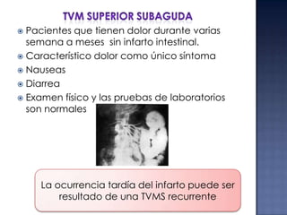 Pacientes que tienen dolor durante varias
semana a meses sin infarto intestinal.
 Característico dolor como único síntoma
 Nauseas
 Diarrea
 Examen físico y las pruebas de laboratorios
son normales


La ocurrencia tardía del infarto puede ser
resultado de una TVMS recurrente

 