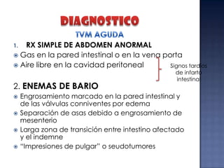 RX SIMPLE DE ABDOMEN ANORMAL
 Gas en la pared intestinal o en la vena porta
 Aire libre en la cavidad peritoneal
Signos tardíos
1.

2. ENEMAS DE BARIO





de infarto
intestinal

Engrosamiento marcado en la pared intestinal y
de las válvulas conniventes por edema
Separación de asas debido a engrosamiento de
mesenterio
Larga zona de transición entre intestino afectado
y el indemne
“Impresiones de pulgar” o seudotumores

 