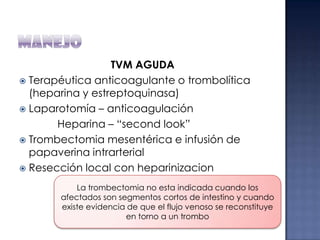 TVM AGUDA
 Terapéutica anticoagulante o trombolítica
(heparina y estreptoquinasa)
 Laparotomía – anticoagulación
Heparina – “second look”
 Trombectomia mesentérica e infusión de
papaverina intrarterial
 Resección local con heparinizacion
La trombectomia no esta indicada cuando los
afectados son segmentos cortos de intestino y cuando
existe evidencia de que el flujo venoso se reconstituye
en torno a un trombo

 
