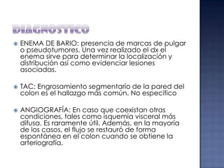 





ENEMA DE BARIO: presencia de marcas de pulgar
o pseudotumores. Una vez realizado el dx el
enema sirve para determinar la localización y
distribución así como evidenciar lesiones
asociadas.

TAC: Engrosamiento segmentario de la pared del
colon es el hallazgo más común. No especifico
ANGIOGRAFÍA: En caso que coexistan otras
condiciones, tales como isquemia visceral más
difusa. Es raramente útil. Además, en la mayoría
de los casos, el flujo se restauró de forma
espontánea en el colon cuando se obtiene la
arteriografía.

 
