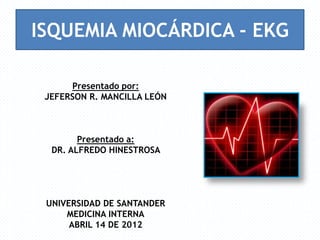 ISQUEMIA MIOCÁRDICA - EKG

      Presentado por:
 JEFERSON R. MANCILLA LEÓN



        Presentado a:
  DR. ALFREDO HINESTROSA




 UNIVERSIDAD DE SANTANDER
     MEDICINA INTERNA
      ABRIL 14 DE 2012
 