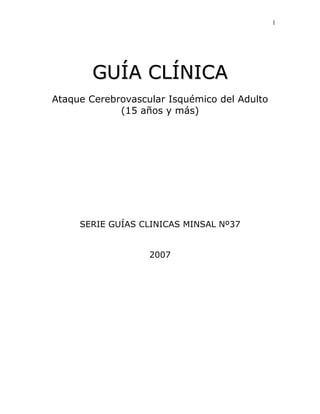 1




        GUÍA CLÍNICA
Ataque Cerebrovascular Isquémico del Adulto
             (15 años y más)




     SERIE GUÍAS CLINICAS MINSAL Nº37


                   2007
 