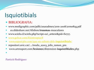 Isquiotibials
 BIBLIOGRAFIA:
 www.medigraphic.com/pdfs/anaradmex/arm-2008/arm082g.pdf
 es.slideshare.net/Alishon/traumas-musculares
 www.scielo.cl/scielo.php?script=sci_arttext&pid=S0717.
 www.golcat.com/fisioterapia/8
 www.esport360.com/que-en-sabem-dels-isquiotibials/
 repositori.uvic.cat/.../trealu_a2013_jolis_ramon_pre.
 www.artrosport.com/lesiones/distension-isquiotibiales.php

Partició Rodríguez
 