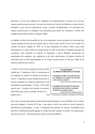 En France, c’est en mars 2008 que le « Rapport sur la détermination, la mesure et le suivi des
risques psychosociaux au travail » est remis au ministre du Travail, des Relations sociales et de la
Solidarité et que neuf (9) propositions visant à faciliter l’identification et la prévention des
risques psychosociaux en entreprise sont présentées pour inciter les entreprises à établir leur
stratégie de prévention (Nasse et Légeron, 2008).


Le Québec est doté d’un ensemble de lois et de règlements visant à protéger les travailleurs des
risques auxquels ils peuvent être exposés dans le cadre de leur travail. La Loi sur la santé et la
sécurité du travail, adoptée en 1979, est la plus importante de celles-ci. Elle a pour objet
l'élimination à la source même des dangers pour la santé, la sécurité et l'intégrité physique des
travailleurs. Pour atteindre cet objectif, le législateur a prévu différents mécanismes de
participation des employés, des employeurs et de leurs représentants. Il importe toutefois de
mentionner que la santé psychologique et les risques psychosociaux ne font pas l’objet d’une
mention explicite dans cette loi.


L’article 124 du Code canadien du travail (p.100)
stipule que « l’employeur veille à la protection de
ses employés en matière de sécurité et de santé au
travail ». Cependant, aucune disposition précise ne
touche le chapitre des risques psychosociaux ni du
harcèlement psychologique. L’article 126 (p.108)
précise que « l’employé doit prendre les mesures
nécessaires pour assurer sa propre sécurité et sa
propre santé. »                                 Fig.3 : Prévention en Santé et Sécurité au Travail


En ce qui a trait plus précisément au harcèlement psychologique, la Loi du Québec sur les normes
du travail indique, à l’article 81.19 que « tout salarié a droit à un milieu de travail exempt de
harcèlement psychologique » et que « l’employeur doit prendre les moyens raisonnables pour
prévenir le harcèlement psychologique et, lorsqu’une telle conduite est portée à sa connaissance,
pour la faire cesser. » (Commission des normes du travail, Québec).



                                                                                                  8
 