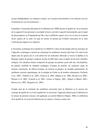 niveau d'indépendance, ses relations sociales, ses croyances personnelles et ses relations avec les
événements de son environnement. »


Cependant, l’instrument découlant de la définition de l’OMS mesure la qualité de vie en fonction
de la capacité d’une personne à accomplir diverses activités (capacité fonctionnelle), par le degré
de préoccupation ou d’inquiétude qu’elle a face à différents aspects de sa vie et aussi en évaluant
divers aspects de sa santé. Ce type de mesure ne permet pas d’établir clairement où se situe
l’individu par rapport à ses objectifs.


L’Inventaire systémique de la qualité de vie (ISQV©) a donc été développé selon les principes de
l’approche systémique et permet de contourner les problèmes énoncés plus haut. Cet outil existe
depuis plus de quinze ans et a été utilisé lors de recherches effectuées à travers le Québec et la
Belgique auprès de groupes composés de plus de 600 sujets sains et auprès de diverses clientèles
cliniques. Ces dernières étaient composées de groupes de patients ayant subi une valvuloplastie,
de patients souffrant de maladies cardiaques, d’angine de poitrine, de syndrome vagal, de
tumeurs cancéreuses, de fibrose kystique, de sclérose en plaques, de maladies pulmonaires, de
problèmes musculo squelettiques, de la maladie de Crohn ou de troubles alimentaires (Taillefer
et al., 2003 ; Taillefer et al., 2005 ; Coutu et al. 2005 ; Dupuis et al., 2000 ; Rivard et al. 2002 ;
Étienne et al. 2003 ; Conradt et al. 2003 ; Lemay et Dupuis, 2003 ; Dupuis et Martel, 2003 ;
Boivin et al., 2003 ; Bragard et al., 2003).


Compte tenu de la similarité des problèmes rencontrés dans la définition et la mesure des
concepts de qualité de vie et de la qualité de vie au travail, l’approche utilisée pour la définition et
la mesure du premier concept a été appliquée au second (Martel et Dupuis, 2006). La définition
de la qualité de vie au travail élaborée par ces auteurs s’énonce comme suit :




                                                                                                     26
 