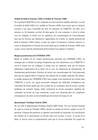 Modèle de Kohl et Schooler (1982) et Modèle de Turcotte (1988)
En examinant l’ISQVT© et en le comparant aux deux premiers modèles présentés, à savoir
le modèle de Kohl (1982) et le modèle de Turcotte (1988), nous notons que ces derniers
couvrent à eux deux l’ensemble des huit (8) domaines de l’ISQVT©. En effet, on y
retrouve six (6) domaines sur huit (8) dont quatre (4) sont communs, à savoir le climat
avec les collègues, le climat avec les supérieurs, les caractéristiques de l’environnement
ainsi que les facteurs qui influencent l’appréciation de la tâche. Le modèle présenté par
Kohl et Schooler (1982) touche, en plus des quatre (4) domaines communs énoncés ci-
avant, la rémunération et l’horaire de travail tandis que le modèle de Turcotte (1988), pour
sa part, couvre celui du cheminement professionnel et du support à l’employé.


Risques psychosociaux de l’INSERM (1995)
Quant au modèle sur les risques psychosociaux présentés par l’INSERM (1995), on
remarque que ce dernier ne partage uniquement que trois dimensions avec L’ISQVT©, à
savoir le climat avec les collègues, le climat avec les supérieurs ainsi que les facteurs
influençant l’appréciation de la tâche. En ce sens, les dimensions de rémunération, de
cheminement professionnel, d’horaire de travail, des caractéristiques de l’environnement
ainsi que du support offert à l’employé sont absentes de ce modèle explicatif. Par ailleurs,
le modèle proposé par l’INSERM (1995) tient compte d’une dimension non incluse dans
l’ISQVT©, à savoir les signes personnels indiquant des difficultés d’adaptation aux
contraintes du travail quelle que soit la nature de ces contraintes (état de tension, anxiété,
problèmes de sommeil, fatigue, faible satisfaction au travail, perception amplifiée des
contraintes au travail, etc.) qui constituent, à notre avis, beaucoup plus des symptômes
(conséquences) du stress au travail plutôt que des facteurs de risque en soit.


Questionnaire Nordique Général (2002)
De son côté, le Questionnaire Nordique Général (QPS Nordic 34+) de l’Institut National
de santé au travail de Finlande (2002), destiné au monde du travail, compte en tout 34
questions. Chacune des questions se rapporte à une échelle en cinq points. La classification
des échelles de ce questionnaire est divisée entre trois niveaux, à savoir : le niveau de la
tâche, le niveau social et organisationnel ainsi que le niveau individuel. En regard des



                                                                                          41
 