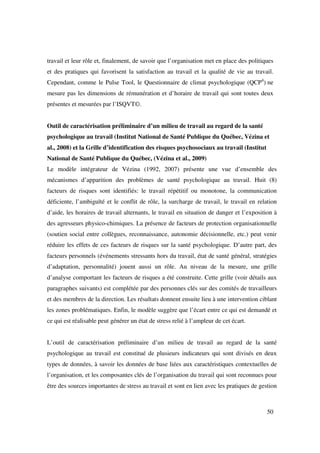 travail et leur rôle et, finalement, de savoir que l’organisation met en place des politiques
et des pratiques qui favorisent la satisfaction au travail et la qualité de vie au travail.
Cependant, comme le Pulse Tool, le Questionnaire de climat psychologique (QCP4) ne
mesure pas les dimensions de rémunération et d’horaire de travail qui sont toutes deux
présentes et mesurées par l’ISQVT©.


Outil de caractérisation préliminaire d’un milieu de travail au regard de la santé
psychologique au travail (Institut National de Santé Publique du Québec, Vézina et
al., 2008) et la Grille d’identification des risques psychosociaux au travail (Institut
National de Santé Publique du Québec, (Vézina et al., 2009)
Le modèle intégrateur de Vézina (1992, 2007) présente une vue d’ensemble des
mécanismes d’apparition des problèmes de santé psychologique au travail. Huit (8)
facteurs de risques sont identifiés: le travail répétitif ou monotone, la communication
déficiente, l’ambiguïté et le conflit de rôle, la surcharge de travail, le travail en relation
d’aide, les horaires de travail alternants, le travail en situation de danger et l’exposition à
des agresseurs physico-chimiques. La présence de facteurs de protection organisationnelle
(soutien social entre collègues, reconnaissance, autonomie décisionnelle, etc.) peut venir
réduire les effets de ces facteurs de risques sur la santé psychologique. D’autre part, des
facteurs personnels (événements stressants hors du travail, état de santé général, stratégies
d’adaptation, personnalité) jouent aussi un rôle. Au niveau de la mesure, une grille
d’analyse comportant les facteurs de risques a été construite. Cette grille (voir détails aux
paragraphes suivants) est complétée par des personnes clés sur des comités de travailleurs
et des membres de la direction. Les résultats donnent ensuite lieu à une intervention ciblant
les zones problématiques. Enfin, le modèle suggère que l’écart entre ce qui est demandé et
ce qui est réalisable peut générer un état de stress relié à l’ampleur de cet écart.


L’outil de caractérisation préliminaire d’un milieu de travail au regard de la santé
psychologique au travail est constitué de plusieurs indicateurs qui sont divisés en deux
types de données, à savoir les données de base liées aux caractéristiques contextuelles de
l’organisation, et les composantes clés de l’organisation du travail qui sont reconnues pour
être des sources importantes de stress au travail et sont en lien avec les pratiques de gestion



                                                                                          50
 
