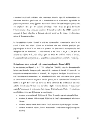 l’ensemble des acteurs concernés dans l’entreprise autour d’objectifs d’amélioration des
conditions de travail, plutôt que sur la victimisation et la recherche de réparations de
préjudices personnels. Cette approche doit se faire tant du côté de l’entreprise que du côté
des employés afin que des actions concertées soient mises en place favorisant
l’établissement, à long terme, de conditions de travail favorables. Le SATIN a donc été
construit de façon à faciliter le dialogue préventif au niveau des risques psychosociaux
autour de données concrètes.


Le questionnaire est très exhaustif et couvrent des domaines permettant au médecin du
travail d’avoir une image globale du travailleur tant aux niveaux physique que
psychologique et social. Il sert aussi d’un point de vue plus collectif à diagnostiquer une
entreprise sur ces dimensions. Le questionnaire a été validé. L’ISQVT©, en plus de
couvrir les aspects du SATIN, analyse plus en détail des secteurs comme le revenu,
l’horaire de travail, les relations avec les collègues ainsi que le support offert à l’employé.


Évaluation du stress au travail : Job content questionnaire Karasek 1998
Le questionnaire de Karasek et al. (1998), est basé sur l’équilibre entre les demandes et la
latitude décisionnelle. Les principales sous échelles mesurent la latitude décisionnelle, les
exigences mentales (psychological demands), les exigences physiques, le soutien social
(des collègues et de la hiérarchie) et l’insécurité au travail. Une situation de travail génère
du stress si elle associe des exigences élevées, peu ou pas de contrôle et un soutien social
faible de la part de l’équipe de travail ou de la hiérarchie. La combinaison des sous
échelles permet donc d’évaluer si un travailleur vit plus ou moins de stress et si ce dernier
dépend d’un manque de soutien, ou d’un manque de contrôle, etc. Quatre (4) principales
possibilités se retrouvent définies par le questionnaire :
   -   situation passive (latitude décisionnelle faible, demandes psychologiques faibles)
   -   situation de tension faible (latitude décisionnelle élevée, demandes psychologiques
       faibles)
   -   situation active (latitude décisionnelle élevée, demandes psychologiques élevées)
   -   situation de tension élevée (latitude décisionnelle faible demandes psychologiques
       élevées).



                                                                                            52
 