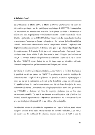 4- Validité (résumé)


Les publications de Martel (2004) et Martel et Dupuis (2004) fournissent toutes les
informations pertinentes sur les qualités psychométriques de l’ISQVT©. L’essentiel de
ces informations est présenté dans la section VII du présent document. L’information se
trouve aussi dans le programme complémentaire intitulé « validité scientifique version
détaillée » de la vidéo sur la clé USB Qualité de vie au travail. Le matériel audiovisuel de
ce programme s’apparente au format « e-learning ». On y aborde d’abord la validité de
contenu. La validité de contenu a été établie en comparant les items de l’ISQVT© à ceux
de plusieurs autres questionnaires du domaine ainsi qu’à ce qui est couvert par l’approche
des « déterminants de la qualité de vie au travail » et par celle des « facteurs de risques
psychosociaux » (voir tableau 2, plus haut dans le texte). Il appert que les items de
l’ISQVT© couvrent de façon très pertinente les différentes facettes de la vie au travail.
De plus, l’ISQVT© permet l’ajout de six (6) items pour les clientèles, catégories
d’emploi ou organisations, présentant des caractéristiques particulières.


La validité de construit y est également décrite. Afin d’établir si le construit théorique de
la qualité de vie, tel que mesuré par l’ISQVT©, se distingue de construits similaires, les
corrélations entre l’ISQVT© et la qualité de vie générale, la détresse psychologique, le
stress au travail, la satisfaction au travail et la désirabilité sociale ont été mesurés.
L’ISQVT© présente des corrélations se situant entre 0,4 et 0,5 avec la majorité des autres
instruments de mesure. Globalement, ceci indique que la qualité de vie telle que mesurée
par l’ISQVT© se distingue très bien de construits similaires, tout en leur étant
moyennement associée. Ce sont là les résultats recherchés par ce type d’analyse. Les
résultats montrent également que l’ISQVT© est peu influencé par la désirabilité sociale,
avec une corrélation inférieure à 0,3, ce qui est tout à fait souhaitable.


La cohérence interne du questionnaire a également fait l’objet d’analyses. Cette mesure
indique si les items d’une même échelle mesurent des habiletés semblables. A cet effet, il
est montré que le coefficient de cohérence interne global est de 0,87 et que les



                                                                                          64
 