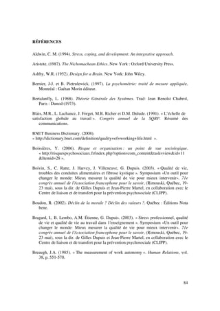 RÉFÉRENCES

Aldwin, C. M. (1994). Stress, coping, and development: An integrative approach.

Aristote. (1987). The Nichomachean Ethics. New York : Oxford University Press.

Ashby, W.R. (1952). Design for a Brain. New York: John Wiley.

Bernier, J-J. et B. Pietrulewick. (1997). La psychométrie: traité de mesure appliquée.
   Montréal : Gaétan Morin éditeur.

Bertalanffy, L. (1968). Théorie Générale des Systèmes. Trad: Jean Benoîst Chabrol,
   Paris : Dunod (1973).

Blais, M.R., L. Lachance, J. Forget, M.R. Richer et D.M. Dulude. (1991). « L’échelle de
satisfaction globale au travail ». Congrès annuel de la SQRP. Résumé des
    communications.

BNET Business Dictionary. (2008).
« http://dictionary.bnet.com/definition/quality+of+working+life.html ».

Boissières, Y. (2006). Risque et organisation : un point de vue sociologique.
   « http://risquespsychosociaux.fr/index.php?option=com_content&task=view&id=11
   &Itemid=28 ».

Boivin, S., C. Ratte, J. Harvey, J. Villeneuve, G. Dupuis. (2003). « Qualité de vie,
   troubles des conduites alimentaires et fibrose kystique ». Symposium «Un outil pour
   changer le monde: Mieux mesurer la qualité de vie pour mieux intervenir». 71e
   congrès annuel de l'Association francophone pour le savoir, (Rimouski, Québec, 19-
   23 mai), sous la dir. de Gilles Dupuis et Jean-Pierre Martel, en collaboration avec le
   Centre de liaison et de transfert pour la prévention psychosociale (CLIPP).

Boudon, R. (2002). Déclin de la morale ? Déclin des valeurs ?. Québec : Éditions Nota
   bene.

Bragard, I., B. Lembo, A.M. Étienne, G. Dupuis. (2003). « Stress professionnel, qualité
   de vie et qualité de vie au travail dans 1'enseignement ». Symposium «Un outil pour
   changer le monde: Mieux mesurer la qualité de vie pour mieux intervenir». 71e
   congrès annuel de l'Association francophone pour le savoir, (Rimouski, Québec, 19-
   23 mai), sous la dir. de Gilles Dupuis et Jean-Pierre Martel, en collaboration avec le
   Centre de liaison et de transfert pour la prévention psychosociale (CLIPP).

Breaugh, J.A. (1985). « The measurement of work autonomy ». Human Relations, vol.
   38, p. 551-570.




                                                                                      84
 