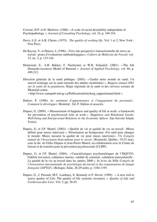 Crowne, D.P. et D. Marlowe. (1960). «A scale of social desirability independent of
Psychopathology ». Journal of Consulting Psychology, vol. 24, p. 349-354.

Davis, L.E. et A.B. Cherns. (1975). The quality of working life. Vol. 1 et 2, New York :
   Free Press.

De Keyser, V. et Hansez, I. (1996). «Vers une perspective transactionnelle du stress au
   travail : pistes d’évaluations méthodologiques». Cahiers de Médecine du Travail, vol.
   33, no. 3, p. 133-144.

Demerouti, E., A.B. Bakker, F. Nachreiner et W.B. Schaufeli. (2001). « The Job
  Demands-resources Model of Burnout ». Journal of Applied Psychology, vol. 86, p.
  499-512.

Direction générale de la santé publique. (2001). « Garder notre monde en santé. Un
   nouvel éclairage sur la santé mentale des adultes montréalais ». Rapport annuel 2001
   sur la santé de la population. Régie régionale de la santé et des services sociaux de
   Montréal-centre.
   « http://www.santepub-mtl.qc.ca/Publication/telecharg_rapportannuel.html ».

Dubois, P. (1996). Le sentiment d’appartenance et l’engagement du personnel...
   Comment le développer. Montréal : Ed. P. Dubois et associés.

Dupuis, G. (2009). « Measurement of happiness and quality of life at work: a framework
   for prevention of psychosocial risks at work ». Happiness and Relational Goods:
   Well-being and Interpersonal Relations in the Economic Sphere. San Servolo Island,
   Venice.

Dupuis, G. et J.P. Martel. (2003). « Qualité de vie et qualité de vie au travail : Mieux
   définir pour mieux intervenir ». Présentation au Symposium «Un outil pour changer
   le monde: Mieux mesurer la qualité de vie pour mieux intervenir». 71e Congrès
   annuel de l'Association francophone pour le savoir, (Rimouski, Québec, 19-23 mai),
   sous la dir. de Gilles Dupuis et Jean-Pierre Martel, en collaboration avec le Centre de
   liaison et de transfert pour la prévention psychosociale (CLIPP).

Dupuis, G. et J.P. Martel. (2004). « Caractéristiques psychométriques de l’ISQVT©:
   Fidélité test-retest, cohérence interne, validité de construit, validation transculturelle :
   La qualité de la vie au travail dans les années 2000 ». In Actes du XIIIe Congrès de
   l’Association internationale de psychologie du travail et des organisations de langue
   française (AIPTLF). (Bologne, Italie, 26-29 août), p. 1184-1195.

Dupuis, G., J. Perrault, M.C. Lambany, E. Kennedy et P. David. (1989). « A new tool to
   assess quality of Life: The quality of life systemic inventory ». Quality of Life and
   Cardiovascular Care. Vol. 5, pp. 36-45.




                                                                                            87
 