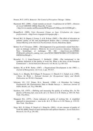 Powers, W.T. (1973). Behavior: The Control of Perception. Chicago : Aldine.

Raymond, M.C. (2006). « Santé mentale au travail : l’expérience de la CSST ». Réunion
   de travail AMEDOC-SMEQ, Deauville, 31 mars.
   « http://www.amedoc.net/Documents/MCRaymond%20Deauville%202006.pdf ».

RisquePro.fr. (2009). Votre Document Unique en ligne L'évaluation des risques
   professionnels. « http://www.risquepro.fr/risquepro.php ».

Rivard, M.J., G. Dupuis, I. Lemay, I. et K. St-Jean. (2002). « The effect of relaxation on
   patients' quality of life and psychological distress after a coronary angioplasty».
   Annual Meeting of the American Psychosomatic Society, Barcelona, Spain.

Robert, N et V Grosjean. (2006). « Développement d’un questionnaire orienté bien-être :
   pour un dialogue renforcé ». Médecine du travail-ressources humaines. Collection
   Note Scientifique et technique, NS              260.   « http://www.inrs.fr/INRS-
   PUB/inrs01.nsf/inrs01_catalog_view_view/5CD4139BD878E2B8C12572120032181
   0/$FILE/ns260.pdf ».

Royuela1, V., J. López-Tamayo1, J. Suriñach1. (2008). «The institutional vs the
   academic definition of the quality of work life. What is the focus of the European
   Commission? ». Social Indicators Research, vol. 86, no 3, p. 401-415.

Sashkin, M. et W.W. Burke. (1987). « Organizational Development in the 1980’s ».
   Journal of Management, vol.13, no. 2, pp. 393-417.

Sauter, S., L. Murphy, M. Colligan, N. Swanson, J. J. Hurrell, F. J. Scharf, et al. (1999).
   « Stress At Work ». National Institute for Occupational Safety and Health
   Publication, no. 99-101. Cincinnati.

Schwartz, J.E., C.F. Pieper, R.A., Karasek. (1988). « A Procedure for Linking
   Psychosocial Job Characteristics Data to Health Surveys ».. American Journal of
   Public Health, vol. 78, p. 904-909.

Seashore, S.E. (1975). « Defining and measuring the quality of working life». In The
   Quality of Working Life, sous la dir. de L. E. Davis et A. B. Cherns, p. 105-118. New
   York : Free Press.

Sheppard, H.L. (1975). « Some indicators of quality of working life: A simplified
   approach to measurement ». sous la dir. de L. E. Davis et A. B. Cherns, p. 119-122.
   New York : Free Press.

Sirgy, M.J., D. Efraty, P. Siegel et L. Dong-Jin. (2001). «A new measure of quality of
    work life (QWL) based on need satisfaction and spillover theories». Social Indicators
    Research, vol. 55, p. 241-302.



                                                                                        93
 