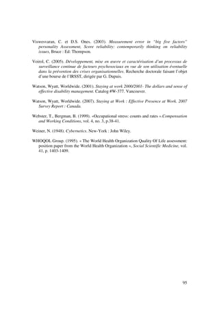 Viswesvaran, C. et D.S. Ones. (2003). Measurement error in “big five factors”
   personality Assessment, Score reliability: contemporarily thinking on reliability
   issues, Bruce : Ed: Thompson.

Voirol, C. (2005). Développement, mise en œuvre et caractérisation d’un processus de
   surveillance continue de facteurs psychosociaux en vue de son utilisation éventuelle
   dans la prévention des crises organisationnelles. Recherche doctorale faisant l’objet
   d’une bourse de l’IRSST, dirigée par G. Dupuis.

Watson, Wyatt, Worldwide. (2001). Staying at work 2000/2001- The dollars and sense of
  effective disability management. Catalog #W-377. Vancouver.

Watson, Wyatt, Worldwide. (2007). Staying at Work : Effective Presence at Work. 2007
  Survey Report : Canada.

Webster, T., Bergman, B. (1999). «Occupational stress: counts and rates ».Compensation
  and Working Conditions, vol. 4, no. 3, p.38-41.

Weiner, N. (1948). Cybernetics. New-York : John Wiley.

WHOQOL Group. (1995). « The World Health Organization Quality Of Life assessment:
  position paper from the World Health Organization », Social Scientific Medicine, vol.
  41, p. 1403-1409.




                                                                                     95
 