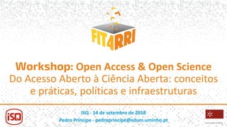 Workshop: Open Access & Open Science
Do Acesso Aberto à Ciência Aberta: conceitos
e práticas, políticas e infraestruturas
ISQ - 14 de setembro de 2018
Pedro Príncipe - pedroprincipe@sdum.uminho.pt
 