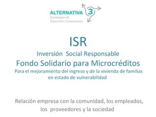 ISR
          Inversión Social Responsable
Fondo Solidario para Microcréditos
Para el mejoramiento del ingreso y de la vivienda de familias
               en estado de vulnerabilidad



Relación empresa con la comunidad, los empleados,
          los proveedores y la sociedad
 